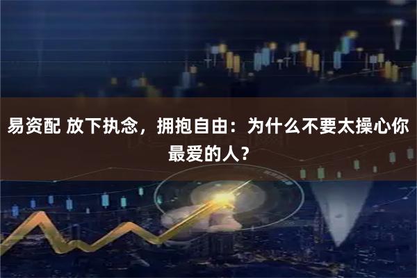 易资配 放下执念，拥抱自由：为什么不要太操心你最爱的人？
