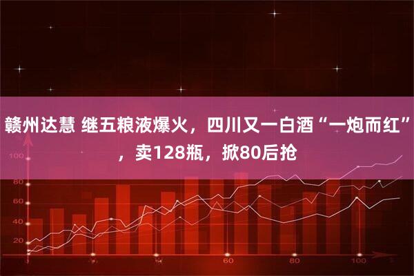 赣州达慧 继五粮液爆火，四川又一白酒“一炮而红”，卖128瓶，掀80后抢