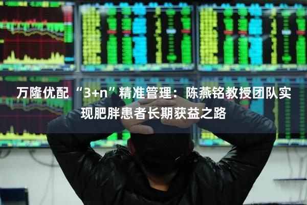 万隆优配 “3+n”精准管理：陈燕铭教授团队实现肥胖患者长期获益之路