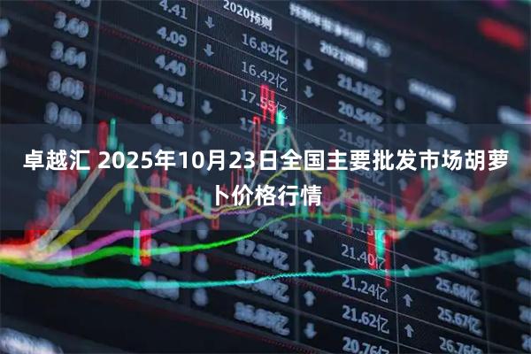 卓越汇 2025年10月23日全国主要批发市场胡萝卜价格行情