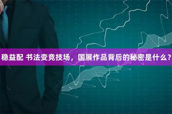 稳益配 书法变竞技场，国展作品背后的秘密是什么？