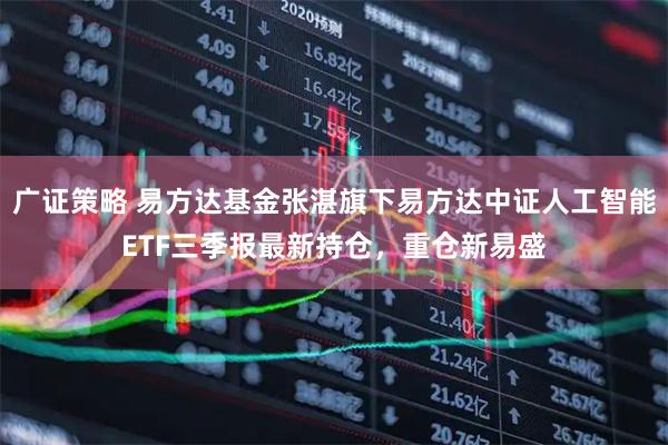 广证策略 易方达基金张湛旗下易方达中证人工智能ETF三季报最新持仓，重仓新易盛
