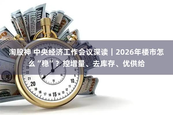 淘股神 中央经济工作会议深读｜2026年楼市怎么“稳”？控增量、去库存、优供给