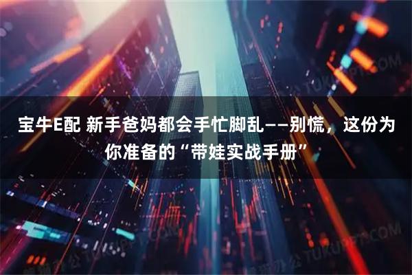 宝牛E配 新手爸妈都会手忙脚乱——别慌,这份为你准备的“带娃实战手册”