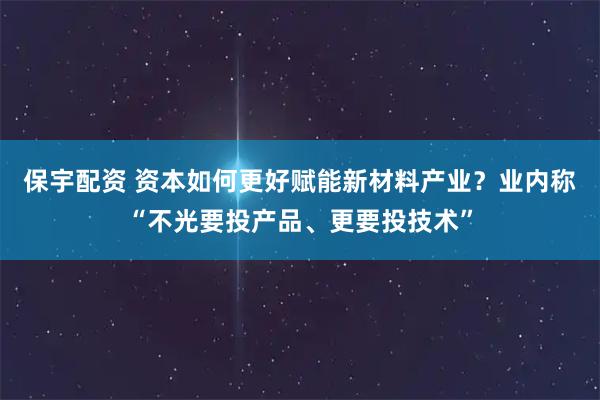 保宇配资 资本如何更好赋能新材料产业？业内称“不光要投产品、更要投技术”