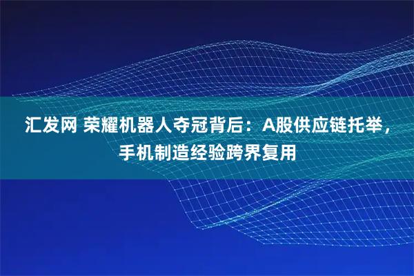 汇发网 荣耀机器人夺冠背后：A股供应链托举，手机制造经验跨界复用