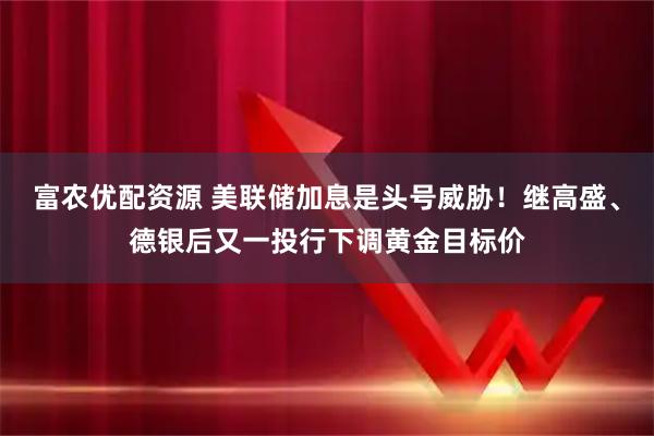 富农优配资源 美联储加息是头号威胁！继高盛、德银后又一投行下调黄金目标价