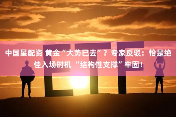 中国星配资 黄金“大势已去”？专家反驳：恰是绝佳入场时机 “结构性支撑”牢固！