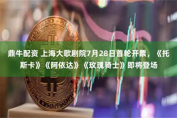 鼎牛配资 上海大歌剧院7月28日首轮开票，《托斯卡》《阿依达》《玫瑰骑士》即将登场