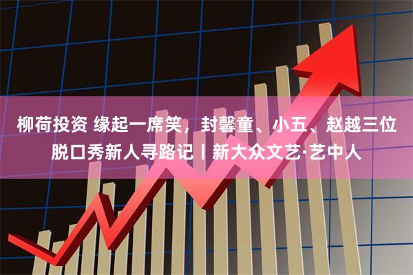 柳荷投资 缘起一席笑,封馨童、小五、赵越三位脱口秀新人寻路记丨新大众文艺·艺中人