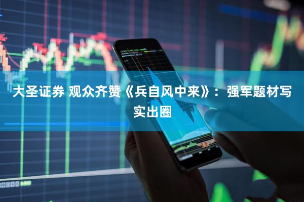 大圣证券 观众齐赞《兵自风中来》:强军题材写实出圈