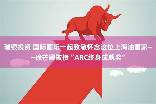 瑞银投资 国际画坛一起致敬怀念这位上海油画家——徐芒耀被授“ARC终身成就奖”
